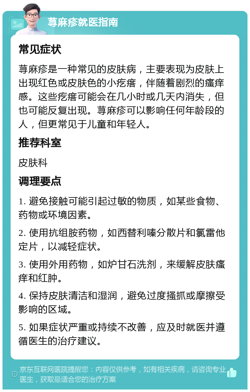 荨麻疹就医指南 常见症状 荨麻疹是一种常见的皮肤病，主要表现为皮肤上出现红色或皮肤色的小疙瘩，伴随着剧烈的瘙痒感。这些疙瘩可能会在几小时或几天内消失，但也可能反复出现。荨麻疹可以影响任何年龄段的人，但更常见于儿童和年轻人。 推荐科室 皮肤科 调理要点 1. 避免接触可能引起过敏的物质，如某些食物、药物或环境因素。 2. 使用抗组胺药物，如西替利嗪分散片和氯雷他定片，以减轻症状。 3. 使用外用药物，如炉甘石洗剂，来缓解皮肤瘙痒和红肿。 4. 保持皮肤清洁和湿润，避免过度搔抓或摩擦受影响的区域。 5. 如果症状严重或持续不改善，应及时就医并遵循医生的治疗建议。