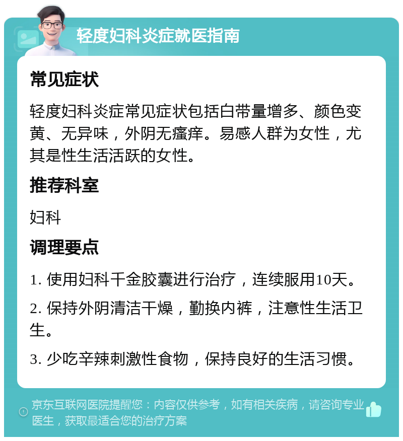 轻度妇科炎症就医指南 常见症状 轻度妇科炎症常见症状包括白带量增多、颜色变黄、无异味，外阴无瘙痒。易感人群为女性，尤其是性生活活跃的女性。 推荐科室 妇科 调理要点 1. 使用妇科千金胶囊进行治疗，连续服用10天。 2. 保持外阴清洁干燥，勤换内裤，注意性生活卫生。 3. 少吃辛辣刺激性食物，保持良好的生活习惯。