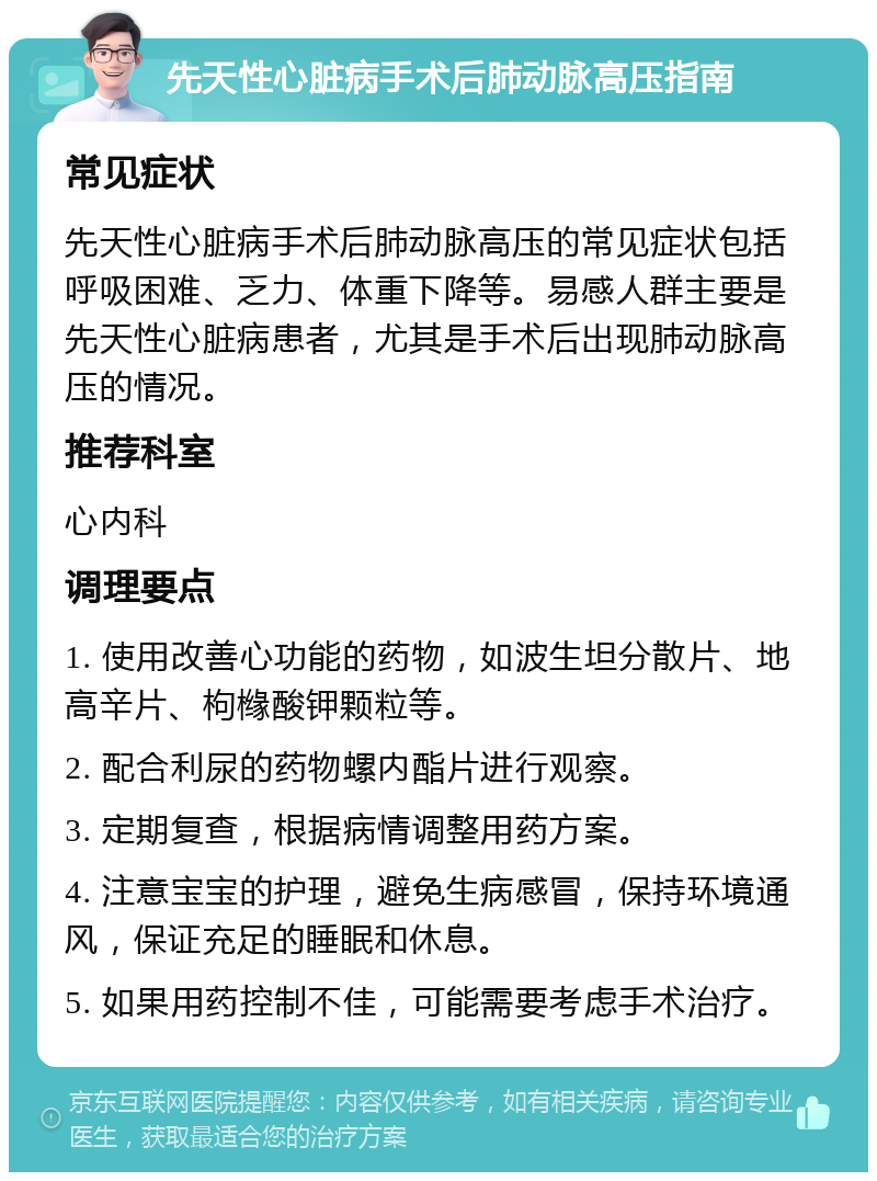 先天性心脏病手术后肺动脉高压指南 常见症状 先天性心脏病手术后肺动脉高压的常见症状包括呼吸困难、乏力、体重下降等。易感人群主要是先天性心脏病患者，尤其是手术后出现肺动脉高压的情况。 推荐科室 心内科 调理要点 1. 使用改善心功能的药物，如波生坦分散片、地高辛片、枸橼酸钾颗粒等。 2. 配合利尿的药物螺内酯片进行观察。 3. 定期复查，根据病情调整用药方案。 4. 注意宝宝的护理，避免生病感冒，保持环境通风，保证充足的睡眠和休息。 5. 如果用药控制不佳，可能需要考虑手术治疗。