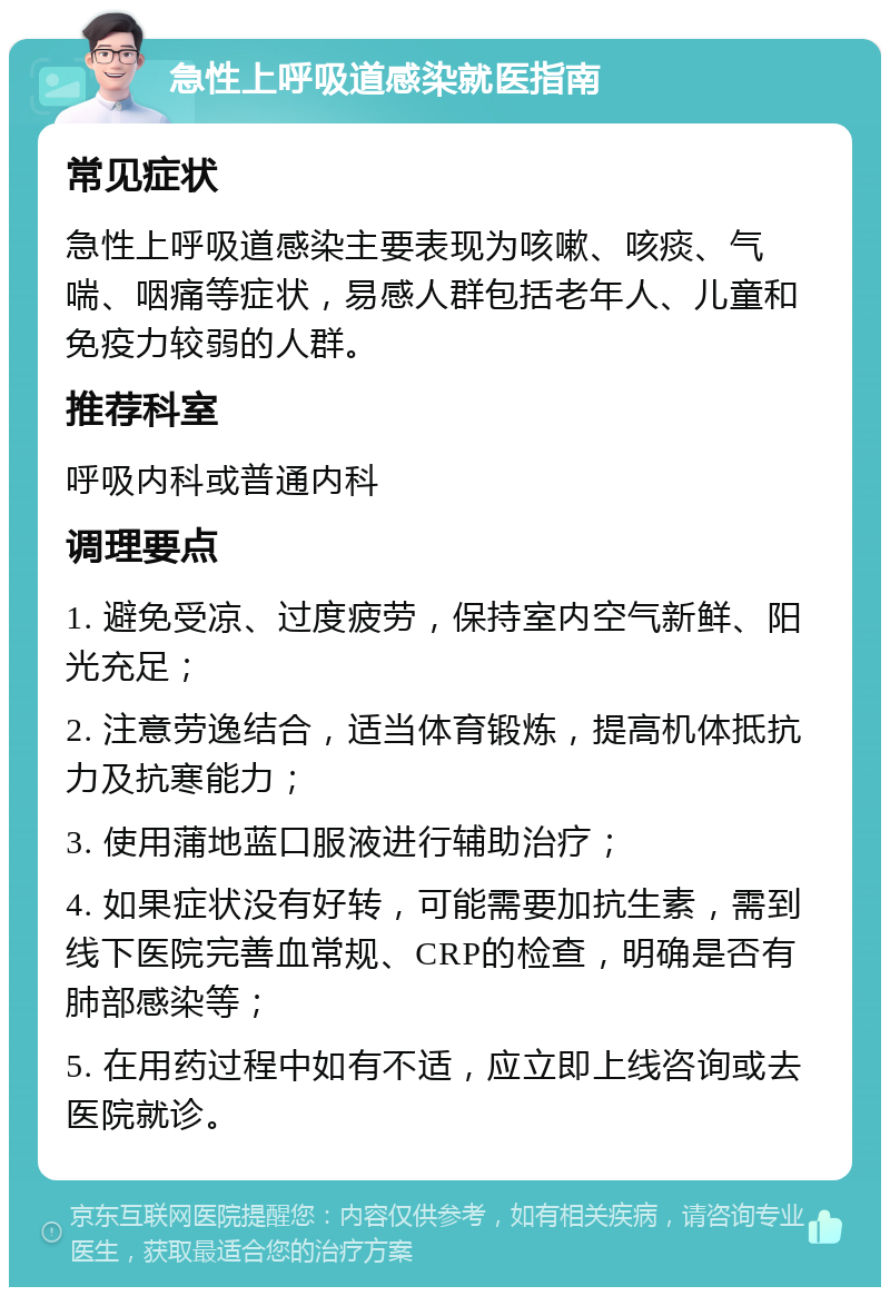 急性上呼吸道感染就医指南 常见症状 急性上呼吸道感染主要表现为咳嗽、咳痰、气喘、咽痛等症状，易感人群包括老年人、儿童和免疫力较弱的人群。 推荐科室 呼吸内科或普通内科 调理要点 1. 避免受凉、过度疲劳，保持室内空气新鲜、阳光充足； 2. 注意劳逸结合，适当体育锻炼，提高机体抵抗力及抗寒能力； 3. 使用蒲地蓝口服液进行辅助治疗； 4. 如果症状没有好转，可能需要加抗生素，需到线下医院完善血常规、CRP的检查，明确是否有肺部感染等； 5. 在用药过程中如有不适，应立即上线咨询或去医院就诊。