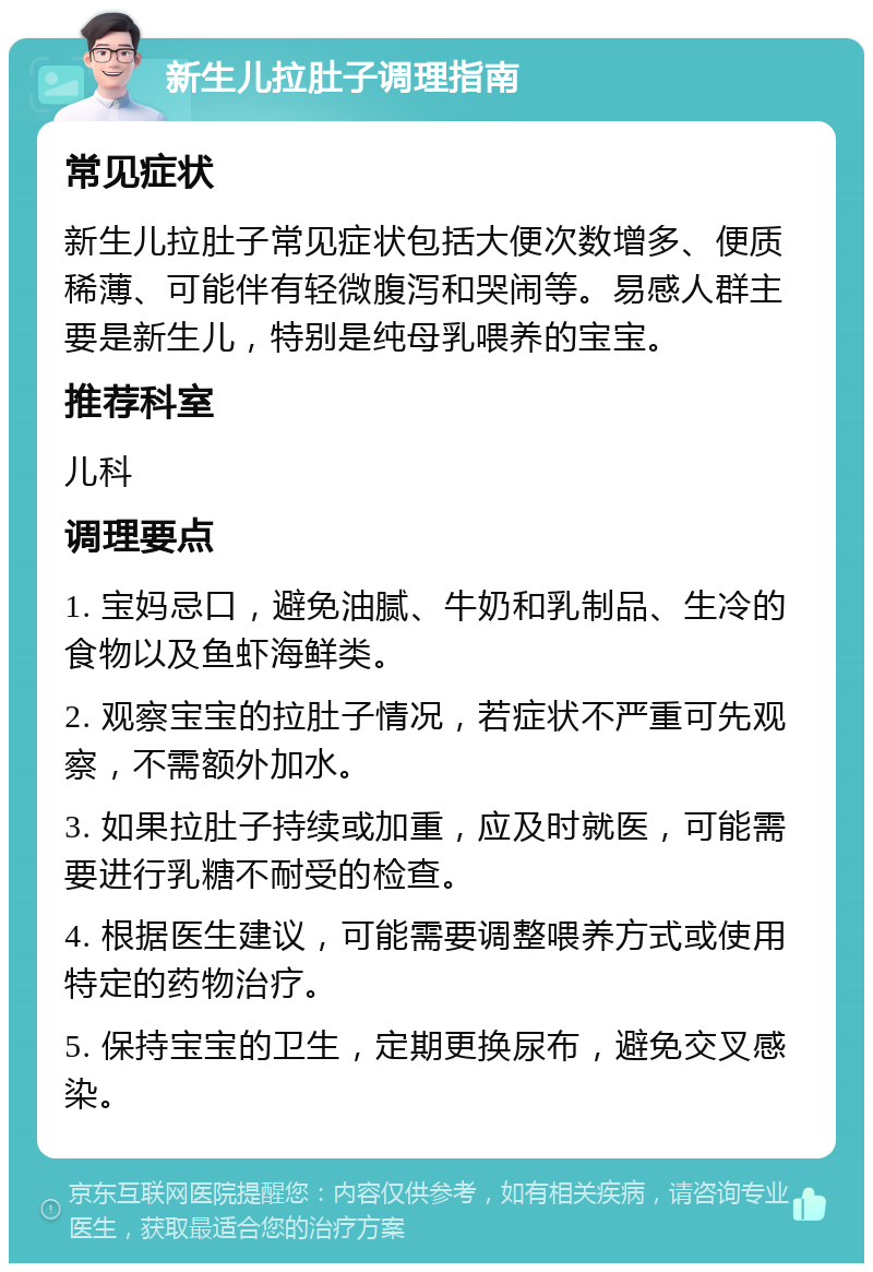 新生儿拉肚子调理指南 常见症状 新生儿拉肚子常见症状包括大便次数增多、便质稀薄、可能伴有轻微腹泻和哭闹等。易感人群主要是新生儿，特别是纯母乳喂养的宝宝。 推荐科室 儿科 调理要点 1. 宝妈忌口，避免油腻、牛奶和乳制品、生冷的食物以及鱼虾海鲜类。 2. 观察宝宝的拉肚子情况，若症状不严重可先观察，不需额外加水。 3. 如果拉肚子持续或加重，应及时就医，可能需要进行乳糖不耐受的检查。 4. 根据医生建议，可能需要调整喂养方式或使用特定的药物治疗。 5. 保持宝宝的卫生，定期更换尿布，避免交叉感染。