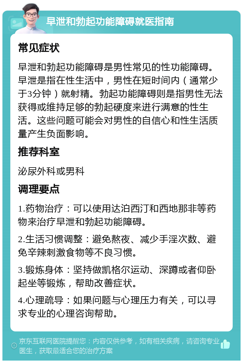 早泄和勃起功能障碍就医指南 常见症状 早泄和勃起功能障碍是男性常见的性功能障碍。早泄是指在性生活中，男性在短时间内（通常少于3分钟）就射精。勃起功能障碍则是指男性无法获得或维持足够的勃起硬度来进行满意的性生活。这些问题可能会对男性的自信心和性生活质量产生负面影响。 推荐科室 泌尿外科或男科 调理要点 1.药物治疗：可以使用达泊西汀和西地那非等药物来治疗早泄和勃起功能障碍。 2.生活习惯调整：避免熬夜、减少手淫次数、避免辛辣刺激食物等不良习惯。 3.锻炼身体：坚持做凯格尔运动、深蹲或者仰卧起坐等锻炼，帮助改善症状。 4.心理疏导：如果问题与心理压力有关，可以寻求专业的心理咨询帮助。