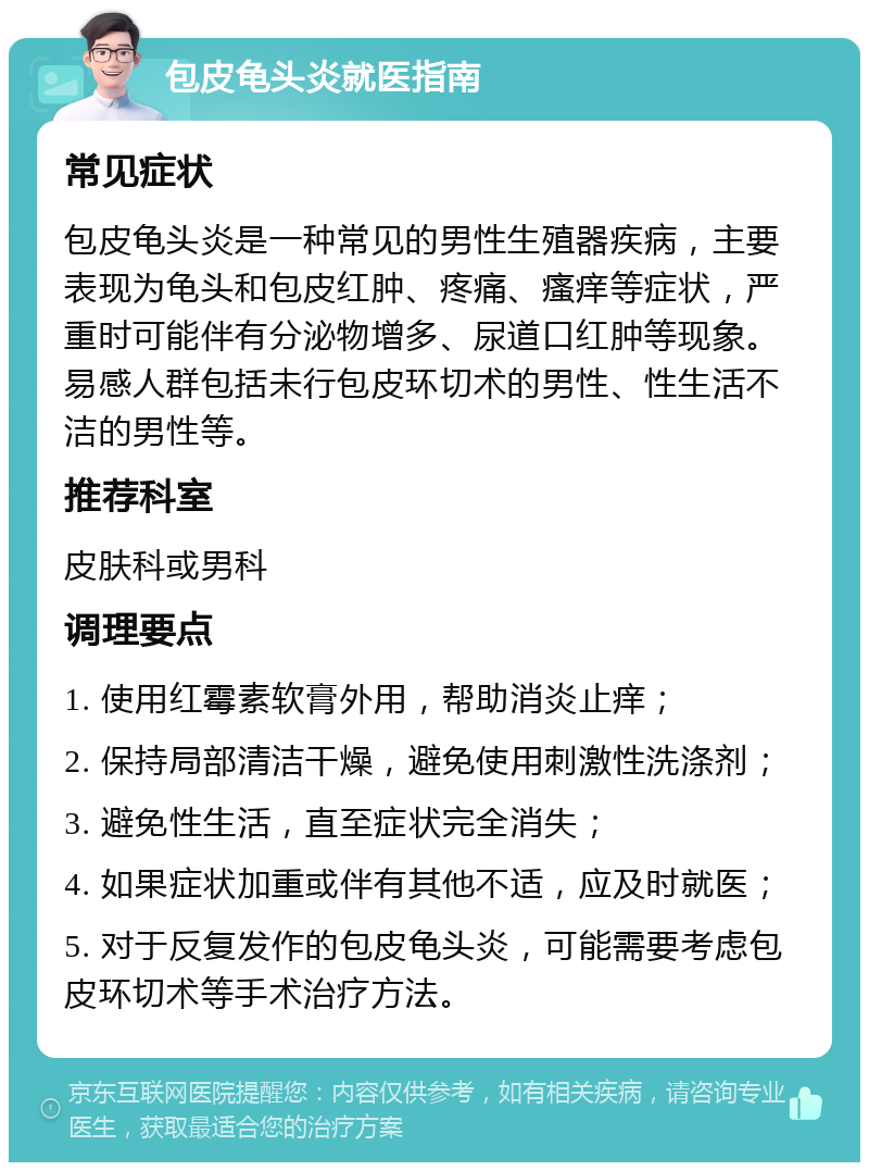 包皮龟头炎就医指南 常见症状 包皮龟头炎是一种常见的男性生殖器疾病，主要表现为龟头和包皮红肿、疼痛、瘙痒等症状，严重时可能伴有分泌物增多、尿道口红肿等现象。易感人群包括未行包皮环切术的男性、性生活不洁的男性等。 推荐科室 皮肤科或男科 调理要点 1. 使用红霉素软膏外用，帮助消炎止痒； 2. 保持局部清洁干燥，避免使用刺激性洗涤剂； 3. 避免性生活，直至症状完全消失； 4. 如果症状加重或伴有其他不适，应及时就医； 5. 对于反复发作的包皮龟头炎，可能需要考虑包皮环切术等手术治疗方法。