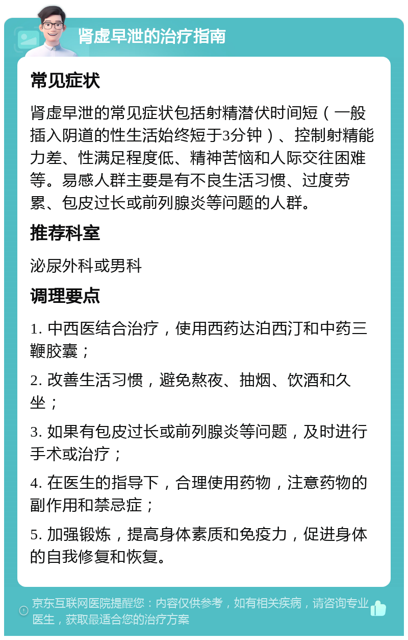 肾虚早泄的治疗指南 常见症状 肾虚早泄的常见症状包括射精潜伏时间短（一般插入阴道的性生活始终短于3分钟）、控制射精能力差、性满足程度低、精神苦恼和人际交往困难等。易感人群主要是有不良生活习惯、过度劳累、包皮过长或前列腺炎等问题的人群。 推荐科室 泌尿外科或男科 调理要点 1. 中西医结合治疗，使用西药达泊西汀和中药三鞭胶囊； 2. 改善生活习惯，避免熬夜、抽烟、饮酒和久坐； 3. 如果有包皮过长或前列腺炎等问题，及时进行手术或治疗； 4. 在医生的指导下，合理使用药物，注意药物的副作用和禁忌症； 5. 加强锻炼，提高身体素质和免疫力，促进身体的自我修复和恢复。