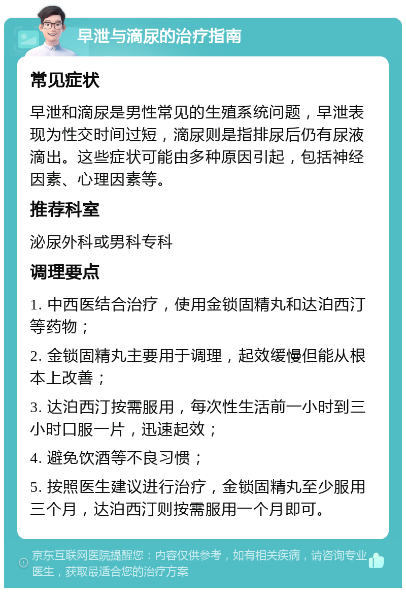 早泄与滴尿的治疗指南 常见症状 早泄和滴尿是男性常见的生殖系统问题，早泄表现为性交时间过短，滴尿则是指排尿后仍有尿液滴出。这些症状可能由多种原因引起，包括神经因素、心理因素等。 推荐科室 泌尿外科或男科专科 调理要点 1. 中西医结合治疗，使用金锁固精丸和达泊西汀等药物； 2. 金锁固精丸主要用于调理，起效缓慢但能从根本上改善； 3. 达泊西汀按需服用，每次性生活前一小时到三小时口服一片，迅速起效； 4. 避免饮酒等不良习惯； 5. 按照医生建议进行治疗，金锁固精丸至少服用三个月，达泊西汀则按需服用一个月即可。