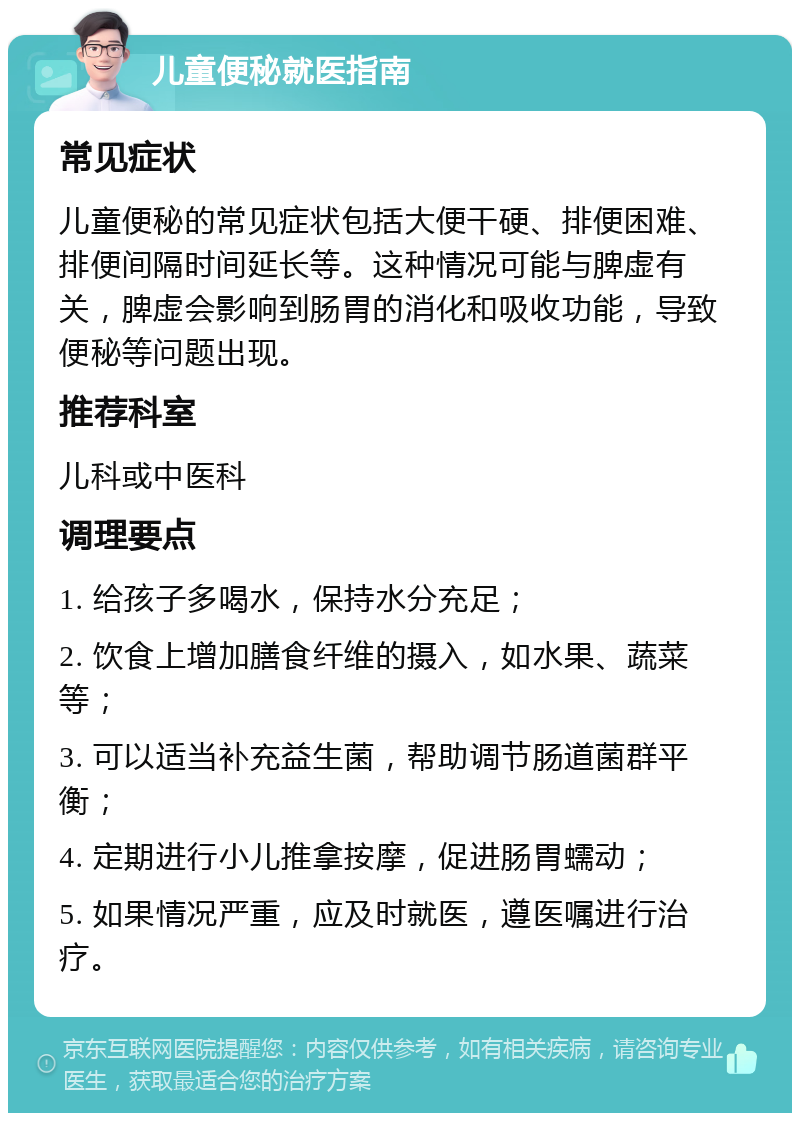 儿童便秘就医指南 常见症状 儿童便秘的常见症状包括大便干硬、排便困难、排便间隔时间延长等。这种情况可能与脾虚有关，脾虚会影响到肠胃的消化和吸收功能，导致便秘等问题出现。 推荐科室 儿科或中医科 调理要点 1. 给孩子多喝水，保持水分充足； 2. 饮食上增加膳食纤维的摄入，如水果、蔬菜等； 3. 可以适当补充益生菌，帮助调节肠道菌群平衡； 4. 定期进行小儿推拿按摩，促进肠胃蠕动； 5. 如果情况严重，应及时就医，遵医嘱进行治疗。