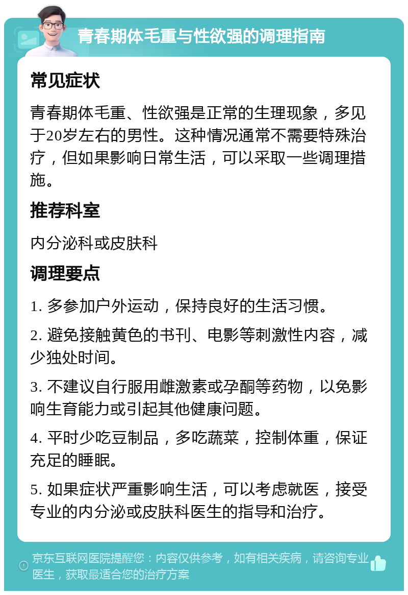 青春期体毛重与性欲强的调理指南 常见症状 青春期体毛重、性欲强是正常的生理现象，多见于20岁左右的男性。这种情况通常不需要特殊治疗，但如果影响日常生活，可以采取一些调理措施。 推荐科室 内分泌科或皮肤科 调理要点 1. 多参加户外运动，保持良好的生活习惯。 2. 避免接触黄色的书刊、电影等刺激性内容，减少独处时间。 3. 不建议自行服用雌激素或孕酮等药物，以免影响生育能力或引起其他健康问题。 4. 平时少吃豆制品，多吃蔬菜，控制体重，保证充足的睡眠。 5. 如果症状严重影响生活，可以考虑就医，接受专业的内分泌或皮肤科医生的指导和治疗。