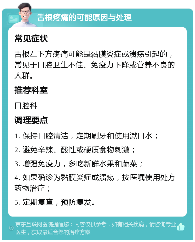 舌根疼痛的可能原因与处理 常见症状 舌根左下方疼痛可能是黏膜炎症或溃疡引起的，常见于口腔卫生不佳、免疫力下降或营养不良的人群。 推荐科室 口腔科 调理要点 1. 保持口腔清洁，定期刷牙和使用漱口水； 2. 避免辛辣、酸性或硬质食物刺激； 3. 增强免疫力，多吃新鲜水果和蔬菜； 4. 如果确诊为黏膜炎症或溃疡，按医嘱使用处方药物治疗； 5. 定期复查，预防复发。