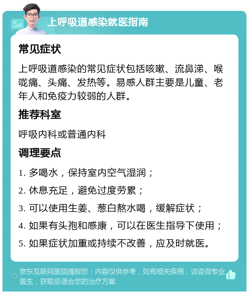 上呼吸道感染就医指南 常见症状 上呼吸道感染的常见症状包括咳嗽、流鼻涕、喉咙痛、头痛、发热等。易感人群主要是儿童、老年人和免疫力较弱的人群。 推荐科室 呼吸内科或普通内科 调理要点 1. 多喝水，保持室内空气湿润； 2. 休息充足，避免过度劳累； 3. 可以使用生姜、葱白熬水喝，缓解症状； 4. 如果有头孢和感康，可以在医生指导下使用； 5. 如果症状加重或持续不改善，应及时就医。