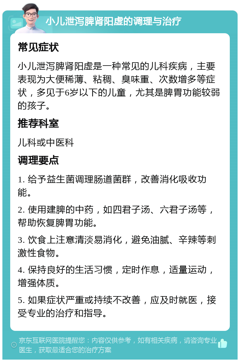 小儿泄泻脾肾阳虚的调理与治疗 常见症状 小儿泄泻脾肾阳虚是一种常见的儿科疾病，主要表现为大便稀薄、粘稠、臭味重、次数增多等症状，多见于6岁以下的儿童，尤其是脾胃功能较弱的孩子。 推荐科室 儿科或中医科 调理要点 1. 给予益生菌调理肠道菌群，改善消化吸收功能。 2. 使用建脾的中药，如四君子汤、六君子汤等，帮助恢复脾胃功能。 3. 饮食上注意清淡易消化，避免油腻、辛辣等刺激性食物。 4. 保持良好的生活习惯，定时作息，适量运动，增强体质。 5. 如果症状严重或持续不改善，应及时就医，接受专业的治疗和指导。