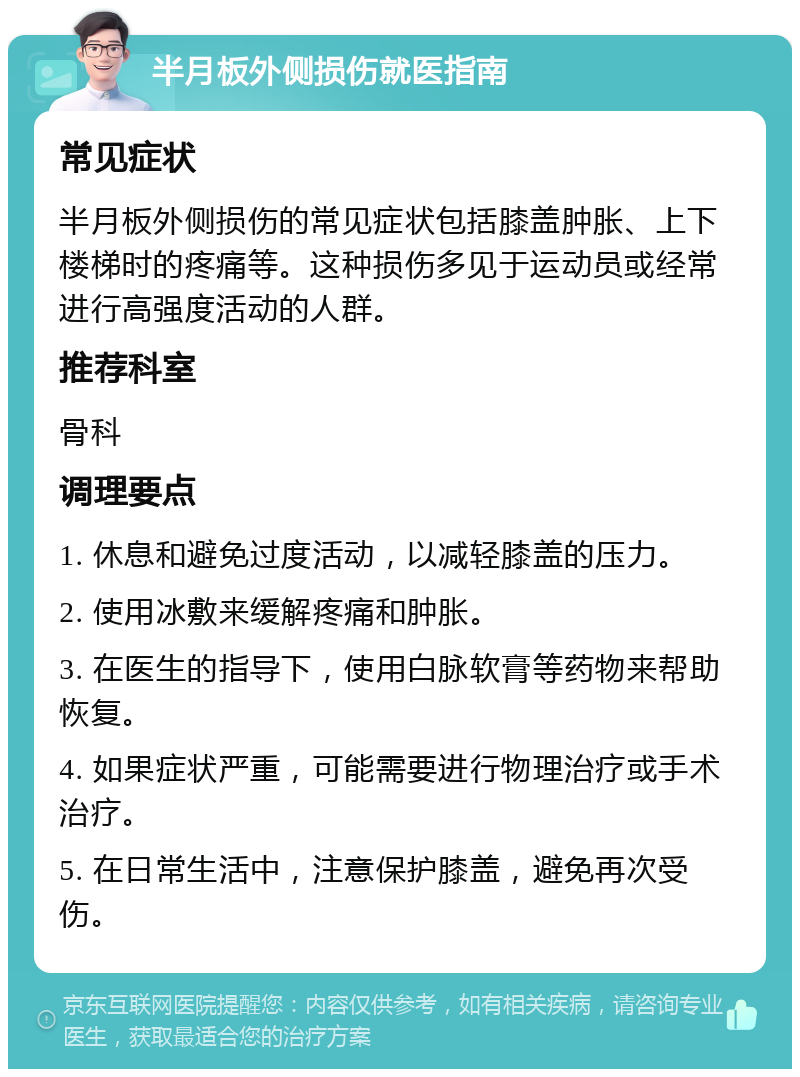 半月板外侧损伤就医指南 常见症状 半月板外侧损伤的常见症状包括膝盖肿胀、上下楼梯时的疼痛等。这种损伤多见于运动员或经常进行高强度活动的人群。 推荐科室 骨科 调理要点 1. 休息和避免过度活动，以减轻膝盖的压力。 2. 使用冰敷来缓解疼痛和肿胀。 3. 在医生的指导下，使用白脉软膏等药物来帮助恢复。 4. 如果症状严重，可能需要进行物理治疗或手术治疗。 5. 在日常生活中，注意保护膝盖，避免再次受伤。