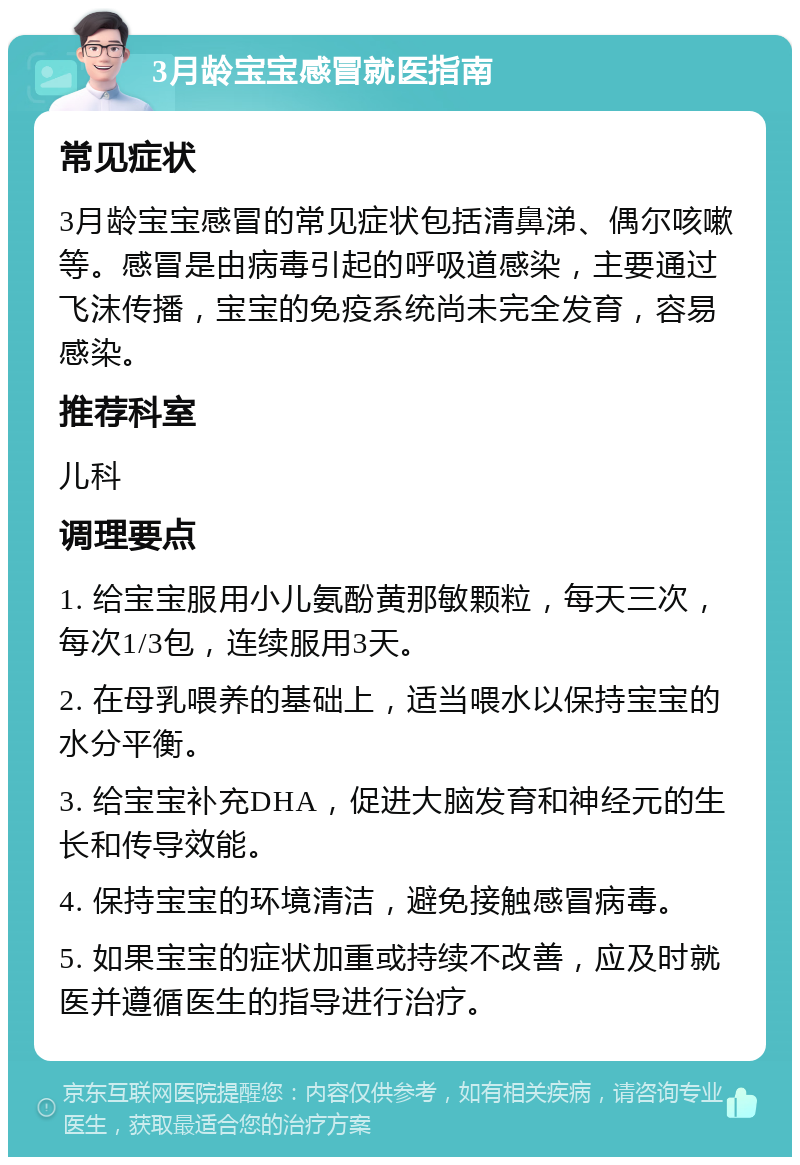 3月龄宝宝感冒就医指南 常见症状 3月龄宝宝感冒的常见症状包括清鼻涕、偶尔咳嗽等。感冒是由病毒引起的呼吸道感染，主要通过飞沫传播，宝宝的免疫系统尚未完全发育，容易感染。 推荐科室 儿科 调理要点 1. 给宝宝服用小儿氨酚黄那敏颗粒，每天三次，每次1/3包，连续服用3天。 2. 在母乳喂养的基础上，适当喂水以保持宝宝的水分平衡。 3. 给宝宝补充DHA，促进大脑发育和神经元的生长和传导效能。 4. 保持宝宝的环境清洁，避免接触感冒病毒。 5. 如果宝宝的症状加重或持续不改善，应及时就医并遵循医生的指导进行治疗。