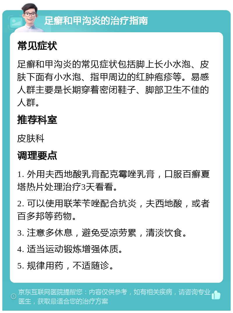 足癣和甲沟炎的治疗指南 常见症状 足癣和甲沟炎的常见症状包括脚上长小水泡、皮肤下面有小水泡、指甲周边的红肿疱疹等。易感人群主要是长期穿着密闭鞋子、脚部卫生不佳的人群。 推荐科室 皮肤科 调理要点 1. 外用夫西地酸乳膏配克霉唑乳膏，口服百癣夏塔热片处理治疗3天看看。 2. 可以使用联苯苄唑配合抗炎，夫西地酸，或者百多邦等药物。 3. 注意多休息，避免受凉劳累，清淡饮食。 4. 适当运动锻炼增强体质。 5. 规律用药，不适随诊。