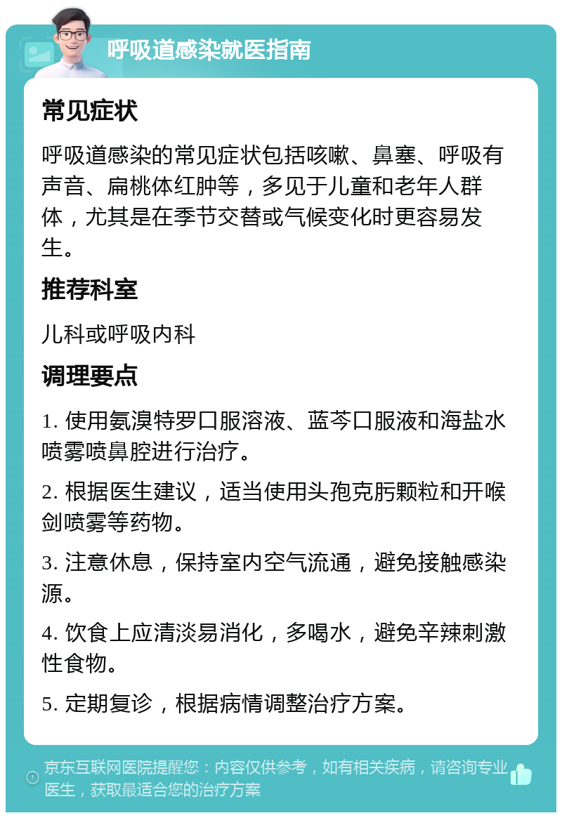 呼吸道感染就医指南 常见症状 呼吸道感染的常见症状包括咳嗽、鼻塞、呼吸有声音、扁桃体红肿等，多见于儿童和老年人群体，尤其是在季节交替或气候变化时更容易发生。 推荐科室 儿科或呼吸内科 调理要点 1. 使用氨溴特罗口服溶液、蓝芩口服液和海盐水喷雾喷鼻腔进行治疗。 2. 根据医生建议，适当使用头孢克肟颗粒和开喉剑喷雾等药物。 3. 注意休息，保持室内空气流通，避免接触感染源。 4. 饮食上应清淡易消化，多喝水，避免辛辣刺激性食物。 5. 定期复诊，根据病情调整治疗方案。