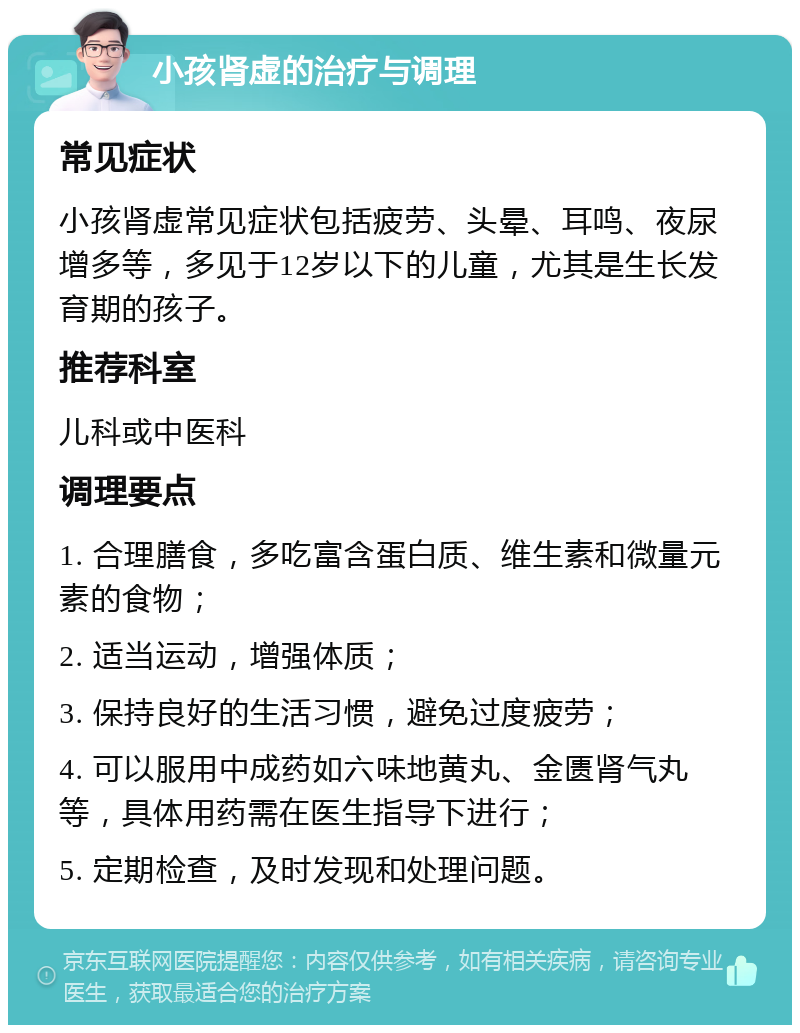 小孩肾虚的治疗与调理 常见症状 小孩肾虚常见症状包括疲劳、头晕、耳鸣、夜尿增多等，多见于12岁以下的儿童，尤其是生长发育期的孩子。 推荐科室 儿科或中医科 调理要点 1. 合理膳食，多吃富含蛋白质、维生素和微量元素的食物； 2. 适当运动，增强体质； 3. 保持良好的生活习惯，避免过度疲劳； 4. 可以服用中成药如六味地黄丸、金匮肾气丸等，具体用药需在医生指导下进行； 5. 定期检查，及时发现和处理问题。