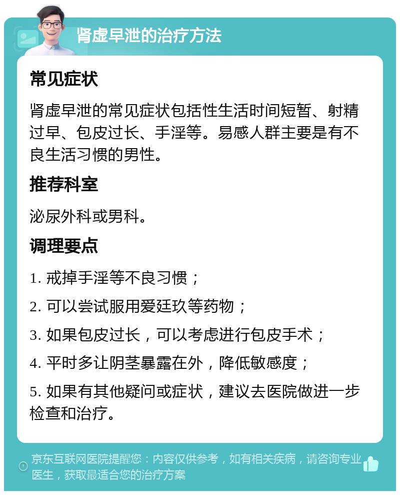 肾虚早泄的治疗方法 常见症状 肾虚早泄的常见症状包括性生活时间短暂、射精过早、包皮过长、手淫等。易感人群主要是有不良生活习惯的男性。 推荐科室 泌尿外科或男科。 调理要点 1. 戒掉手淫等不良习惯； 2. 可以尝试服用爱廷玖等药物； 3. 如果包皮过长，可以考虑进行包皮手术； 4. 平时多让阴茎暴露在外，降低敏感度； 5. 如果有其他疑问或症状，建议去医院做进一步检查和治疗。