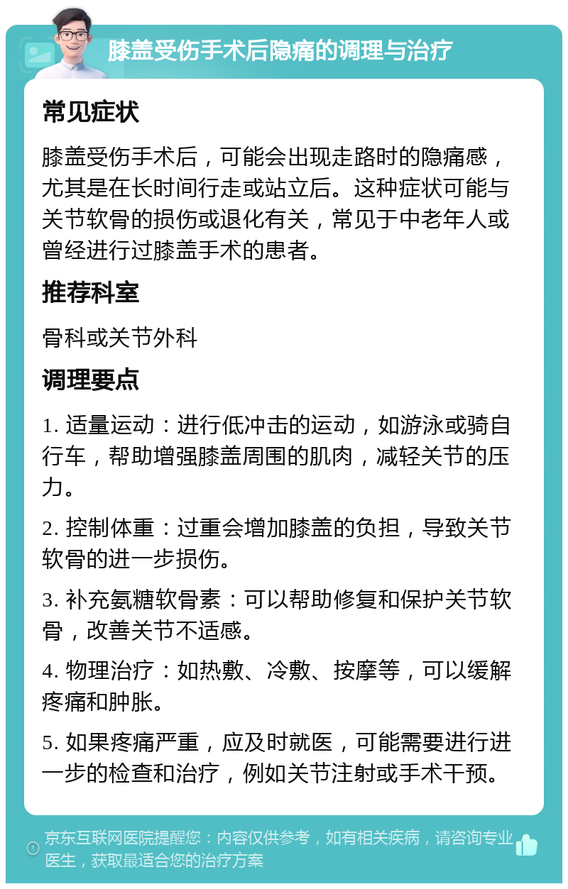 膝盖受伤手术后隐痛的调理与治疗 常见症状 膝盖受伤手术后，可能会出现走路时的隐痛感，尤其是在长时间行走或站立后。这种症状可能与关节软骨的损伤或退化有关，常见于中老年人或曾经进行过膝盖手术的患者。 推荐科室 骨科或关节外科 调理要点 1. 适量运动：进行低冲击的运动，如游泳或骑自行车，帮助增强膝盖周围的肌肉，减轻关节的压力。 2. 控制体重：过重会增加膝盖的负担，导致关节软骨的进一步损伤。 3. 补充氨糖软骨素：可以帮助修复和保护关节软骨，改善关节不适感。 4. 物理治疗：如热敷、冷敷、按摩等，可以缓解疼痛和肿胀。 5. 如果疼痛严重，应及时就医，可能需要进行进一步的检查和治疗，例如关节注射或手术干预。