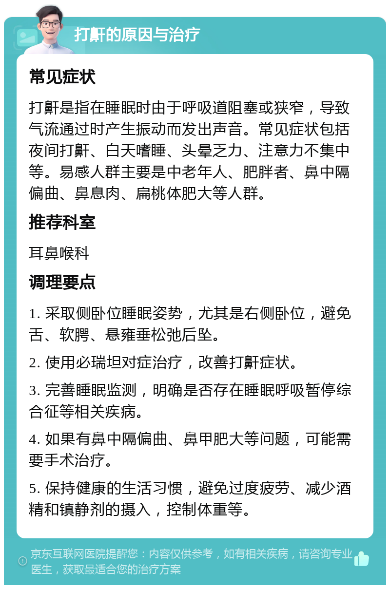 打鼾的原因与治疗 常见症状 打鼾是指在睡眠时由于呼吸道阻塞或狭窄，导致气流通过时产生振动而发出声音。常见症状包括夜间打鼾、白天嗜睡、头晕乏力、注意力不集中等。易感人群主要是中老年人、肥胖者、鼻中隔偏曲、鼻息肉、扁桃体肥大等人群。 推荐科室 耳鼻喉科 调理要点 1. 采取侧卧位睡眠姿势，尤其是右侧卧位，避免舌、软腭、悬雍垂松弛后坠。 2. 使用必瑞坦对症治疗，改善打鼾症状。 3. 完善睡眠监测，明确是否存在睡眠呼吸暂停综合征等相关疾病。 4. 如果有鼻中隔偏曲、鼻甲肥大等问题，可能需要手术治疗。 5. 保持健康的生活习惯，避免过度疲劳、减少酒精和镇静剂的摄入，控制体重等。