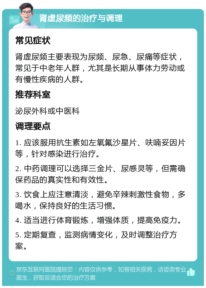 肾虚尿频的治疗与调理 常见症状 肾虚尿频主要表现为尿频、尿急、尿痛等症状，常见于中老年人群，尤其是长期从事体力劳动或有慢性疾病的人群。 推荐科室 泌尿外科或中医科 调理要点 1. 应该服用抗生素如左氧氟沙星片、呋喃妥因片等，针对感染进行治疗。 2. 中药调理可以选择三金片、尿感灵等，但需确保药品的真实性和有效性。 3. 饮食上应注意清淡，避免辛辣刺激性食物，多喝水，保持良好的生活习惯。 4. 适当进行体育锻炼，增强体质，提高免疫力。 5. 定期复查，监测病情变化，及时调整治疗方案。