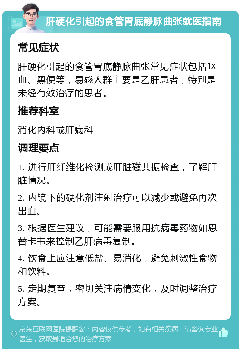 肝硬化引起的食管胃底静脉曲张就医指南 常见症状 肝硬化引起的食管胃底静脉曲张常见症状包括呕血、黑便等，易感人群主要是乙肝患者，特别是未经有效治疗的患者。 推荐科室 消化内科或肝病科 调理要点 1. 进行肝纤维化检测或肝脏磁共振检查，了解肝脏情况。 2. 内镜下的硬化剂注射治疗可以减少或避免再次出血。 3. 根据医生建议，可能需要服用抗病毒药物如恩替卡韦来控制乙肝病毒复制。 4. 饮食上应注意低盐、易消化，避免刺激性食物和饮料。 5. 定期复查，密切关注病情变化，及时调整治疗方案。