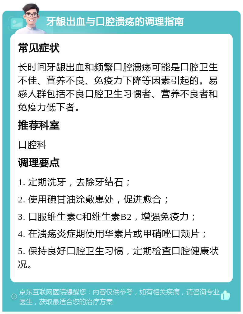 牙龈出血与口腔溃疡的调理指南 常见症状 长时间牙龈出血和频繁口腔溃疡可能是口腔卫生不佳、营养不良、免疫力下降等因素引起的。易感人群包括不良口腔卫生习惯者、营养不良者和免疫力低下者。 推荐科室 口腔科 调理要点 1. 定期洗牙，去除牙结石； 2. 使用碘甘油涂敷患处，促进愈合； 3. 口服维生素C和维生素B2，增强免疫力； 4. 在溃疡炎症期使用华素片或甲硝唑口颊片； 5. 保持良好口腔卫生习惯，定期检查口腔健康状况。