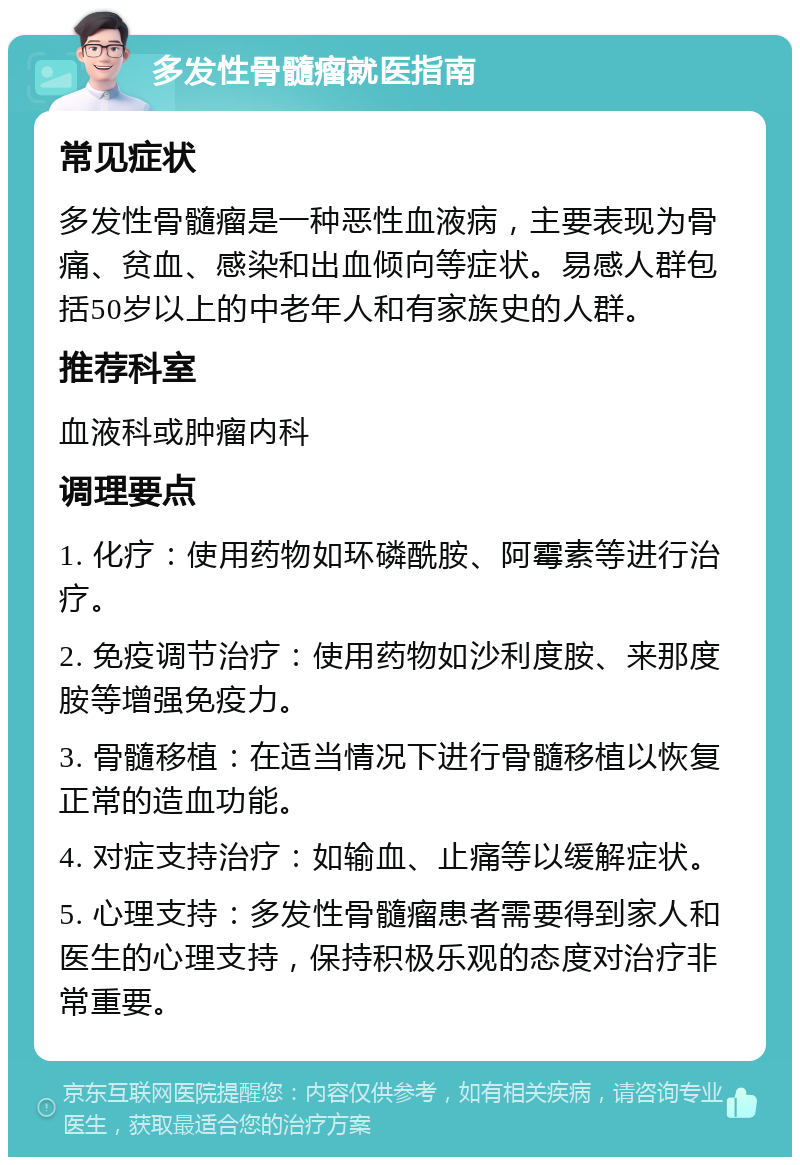 多发性骨髓瘤就医指南 常见症状 多发性骨髓瘤是一种恶性血液病，主要表现为骨痛、贫血、感染和出血倾向等症状。易感人群包括50岁以上的中老年人和有家族史的人群。 推荐科室 血液科或肿瘤内科 调理要点 1. 化疗：使用药物如环磷酰胺、阿霉素等进行治疗。 2. 免疫调节治疗：使用药物如沙利度胺、来那度胺等增强免疫力。 3. 骨髓移植：在适当情况下进行骨髓移植以恢复正常的造血功能。 4. 对症支持治疗：如输血、止痛等以缓解症状。 5. 心理支持：多发性骨髓瘤患者需要得到家人和医生的心理支持，保持积极乐观的态度对治疗非常重要。