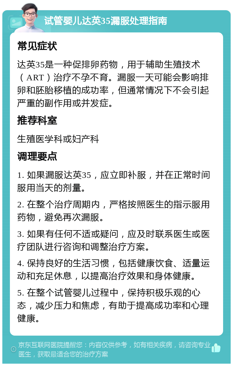 试管婴儿达英35漏服处理指南 常见症状 达英35是一种促排卵药物，用于辅助生殖技术（ART）治疗不孕不育。漏服一天可能会影响排卵和胚胎移植的成功率，但通常情况下不会引起严重的副作用或并发症。 推荐科室 生殖医学科或妇产科 调理要点 1. 如果漏服达英35，应立即补服，并在正常时间服用当天的剂量。 2. 在整个治疗周期内，严格按照医生的指示服用药物，避免再次漏服。 3. 如果有任何不适或疑问，应及时联系医生或医疗团队进行咨询和调整治疗方案。 4. 保持良好的生活习惯，包括健康饮食、适量运动和充足休息，以提高治疗效果和身体健康。 5. 在整个试管婴儿过程中，保持积极乐观的心态，减少压力和焦虑，有助于提高成功率和心理健康。