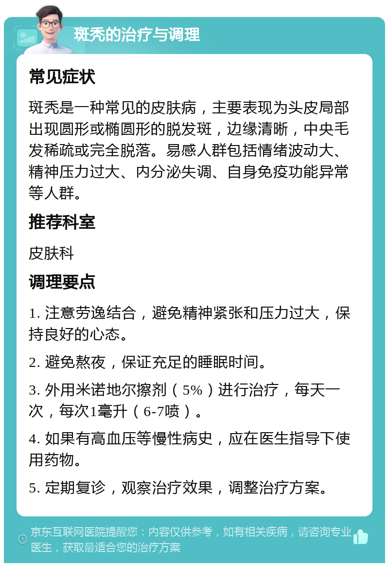 斑秃的治疗与调理 常见症状 斑秃是一种常见的皮肤病，主要表现为头皮局部出现圆形或椭圆形的脱发斑，边缘清晰，中央毛发稀疏或完全脱落。易感人群包括情绪波动大、精神压力过大、内分泌失调、自身免疫功能异常等人群。 推荐科室 皮肤科 调理要点 1. 注意劳逸结合，避免精神紧张和压力过大，保持良好的心态。 2. 避免熬夜，保证充足的睡眠时间。 3. 外用米诺地尔擦剂（5%）进行治疗，每天一次，每次1毫升（6-7喷）。 4. 如果有高血压等慢性病史，应在医生指导下使用药物。 5. 定期复诊，观察治疗效果，调整治疗方案。