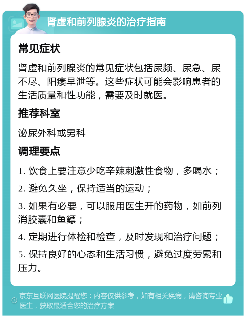 肾虚和前列腺炎的治疗指南 常见症状 肾虚和前列腺炎的常见症状包括尿频、尿急、尿不尽、阳痿早泄等。这些症状可能会影响患者的生活质量和性功能，需要及时就医。 推荐科室 泌尿外科或男科 调理要点 1. 饮食上要注意少吃辛辣刺激性食物，多喝水； 2. 避免久坐，保持适当的运动； 3. 如果有必要，可以服用医生开的药物，如前列消胶囊和鱼鳔； 4. 定期进行体检和检查，及时发现和治疗问题； 5. 保持良好的心态和生活习惯，避免过度劳累和压力。