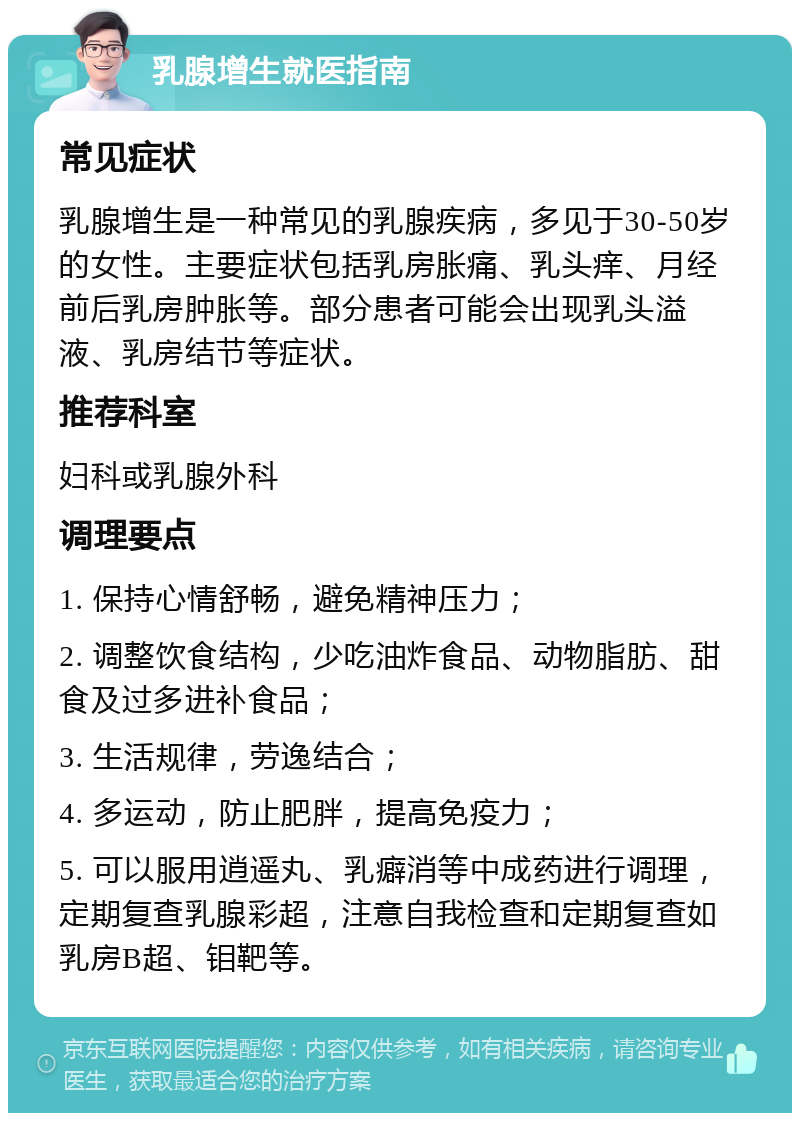 乳腺增生就医指南 常见症状 乳腺增生是一种常见的乳腺疾病，多见于30-50岁的女性。主要症状包括乳房胀痛、乳头痒、月经前后乳房肿胀等。部分患者可能会出现乳头溢液、乳房结节等症状。 推荐科室 妇科或乳腺外科 调理要点 1. 保持心情舒畅，避免精神压力； 2. 调整饮食结构，少吃油炸食品、动物脂肪、甜食及过多进补食品； 3. 生活规律，劳逸结合； 4. 多运动，防止肥胖，提高免疫力； 5. 可以服用逍遥丸、乳癖消等中成药进行调理，定期复查乳腺彩超，注意自我检查和定期复查如乳房B超、钼靶等。