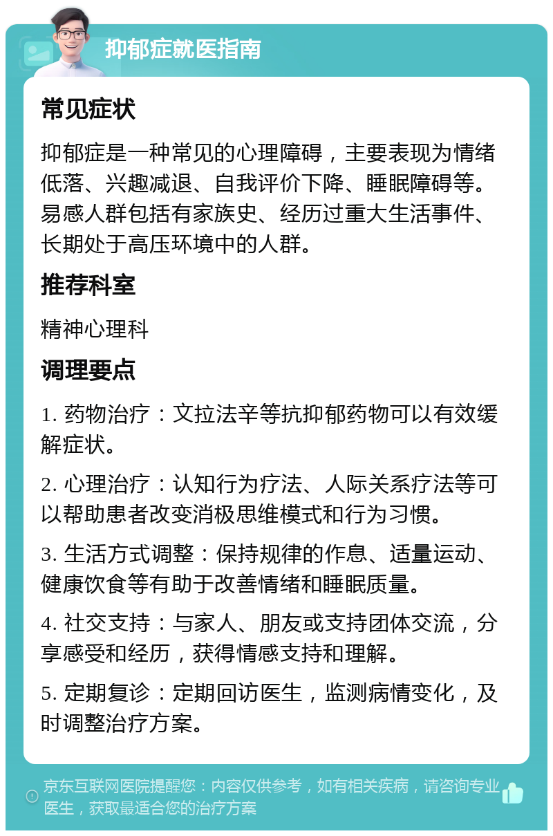 抑郁症就医指南 常见症状 抑郁症是一种常见的心理障碍，主要表现为情绪低落、兴趣减退、自我评价下降、睡眠障碍等。易感人群包括有家族史、经历过重大生活事件、长期处于高压环境中的人群。 推荐科室 精神心理科 调理要点 1. 药物治疗：文拉法辛等抗抑郁药物可以有效缓解症状。 2. 心理治疗：认知行为疗法、人际关系疗法等可以帮助患者改变消极思维模式和行为习惯。 3. 生活方式调整：保持规律的作息、适量运动、健康饮食等有助于改善情绪和睡眠质量。 4. 社交支持：与家人、朋友或支持团体交流，分享感受和经历，获得情感支持和理解。 5. 定期复诊：定期回访医生，监测病情变化，及时调整治疗方案。