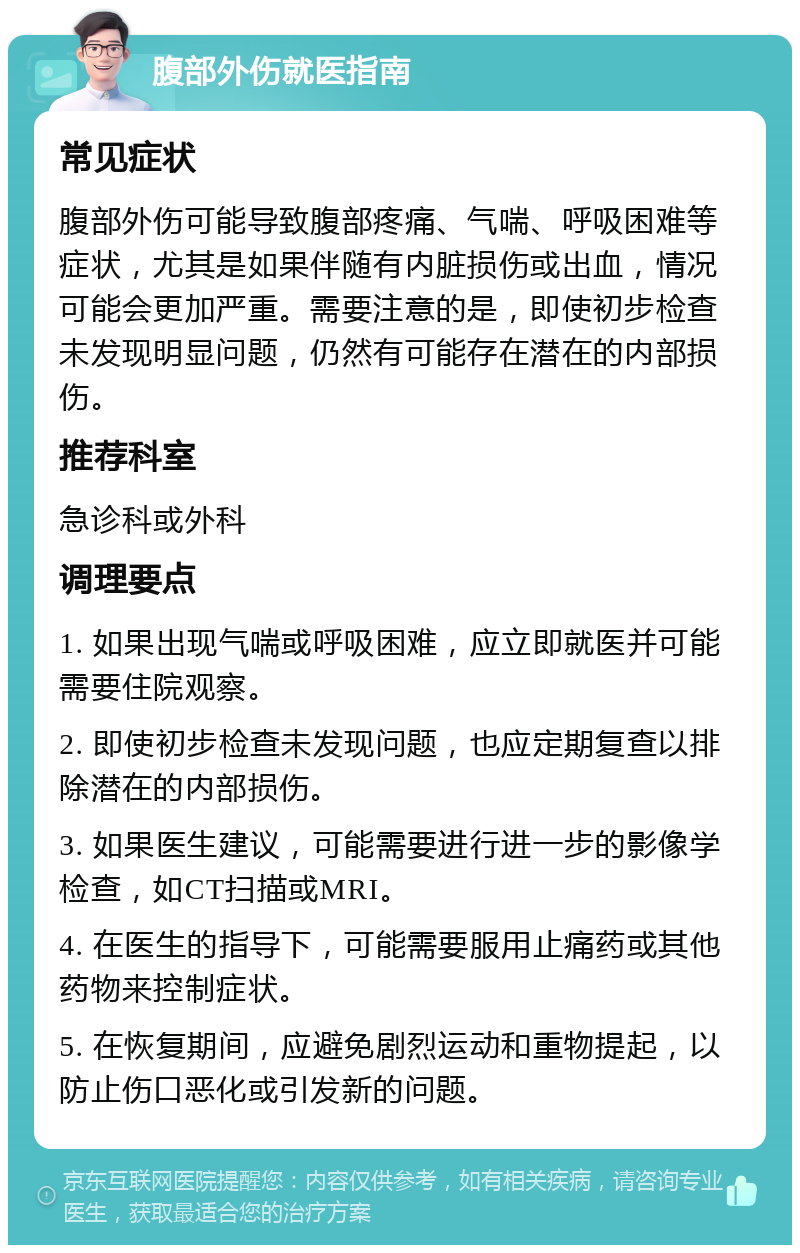 腹部外伤就医指南 常见症状 腹部外伤可能导致腹部疼痛、气喘、呼吸困难等症状，尤其是如果伴随有内脏损伤或出血，情况可能会更加严重。需要注意的是，即使初步检查未发现明显问题，仍然有可能存在潜在的内部损伤。 推荐科室 急诊科或外科 调理要点 1. 如果出现气喘或呼吸困难，应立即就医并可能需要住院观察。 2. 即使初步检查未发现问题，也应定期复查以排除潜在的内部损伤。 3. 如果医生建议，可能需要进行进一步的影像学检查，如CT扫描或MRI。 4. 在医生的指导下，可能需要服用止痛药或其他药物来控制症状。 5. 在恢复期间，应避免剧烈运动和重物提起，以防止伤口恶化或引发新的问题。