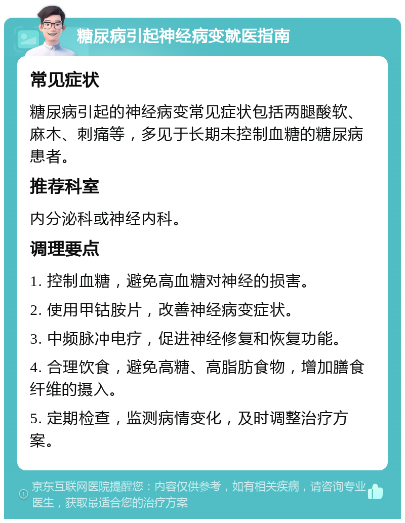 糖尿病引起神经病变就医指南 常见症状 糖尿病引起的神经病变常见症状包括两腿酸软、麻木、刺痛等，多见于长期未控制血糖的糖尿病患者。 推荐科室 内分泌科或神经内科。 调理要点 1. 控制血糖，避免高血糖对神经的损害。 2. 使用甲钴胺片，改善神经病变症状。 3. 中频脉冲电疗，促进神经修复和恢复功能。 4. 合理饮食，避免高糖、高脂肪食物，增加膳食纤维的摄入。 5. 定期检查，监测病情变化，及时调整治疗方案。