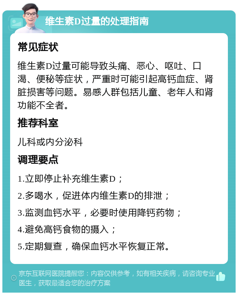 维生素D过量的处理指南 常见症状 维生素D过量可能导致头痛、恶心、呕吐、口渴、便秘等症状，严重时可能引起高钙血症、肾脏损害等问题。易感人群包括儿童、老年人和肾功能不全者。 推荐科室 儿科或内分泌科 调理要点 1.立即停止补充维生素D； 2.多喝水，促进体内维生素D的排泄； 3.监测血钙水平，必要时使用降钙药物； 4.避免高钙食物的摄入； 5.定期复查，确保血钙水平恢复正常。