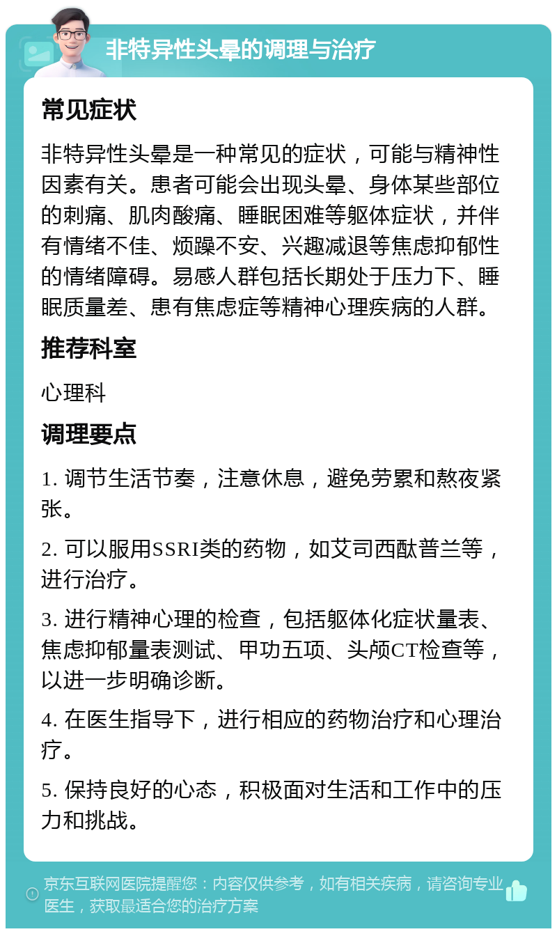 非特异性头晕的调理与治疗 常见症状 非特异性头晕是一种常见的症状，可能与精神性因素有关。患者可能会出现头晕、身体某些部位的刺痛、肌肉酸痛、睡眠困难等躯体症状，并伴有情绪不佳、烦躁不安、兴趣减退等焦虑抑郁性的情绪障碍。易感人群包括长期处于压力下、睡眠质量差、患有焦虑症等精神心理疾病的人群。 推荐科室 心理科 调理要点 1. 调节生活节奏，注意休息，避免劳累和熬夜紧张。 2. 可以服用SSRI类的药物，如艾司西酞普兰等，进行治疗。 3. 进行精神心理的检查，包括躯体化症状量表、焦虑抑郁量表测试、甲功五项、头颅CT检查等，以进一步明确诊断。 4. 在医生指导下，进行相应的药物治疗和心理治疗。 5. 保持良好的心态，积极面对生活和工作中的压力和挑战。