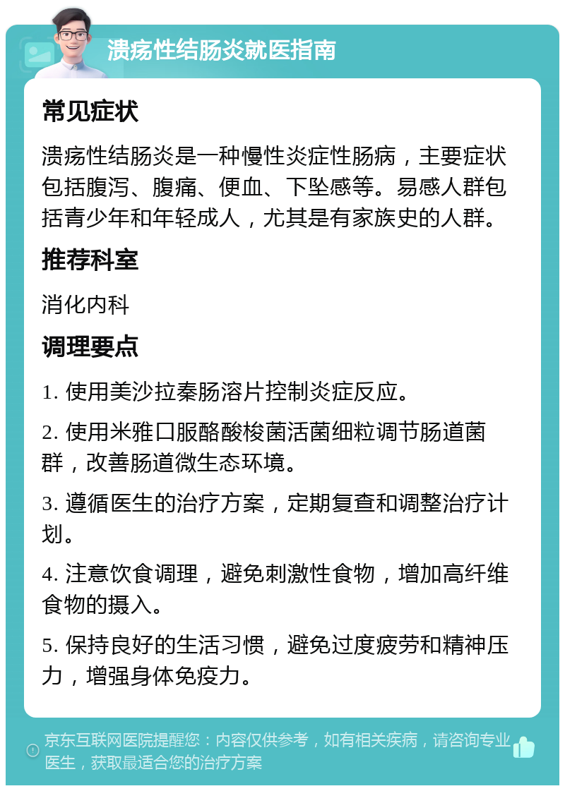 溃疡性结肠炎就医指南 常见症状 溃疡性结肠炎是一种慢性炎症性肠病，主要症状包括腹泻、腹痛、便血、下坠感等。易感人群包括青少年和年轻成人，尤其是有家族史的人群。 推荐科室 消化内科 调理要点 1. 使用美沙拉秦肠溶片控制炎症反应。 2. 使用米雅口服酪酸梭菌活菌细粒调节肠道菌群，改善肠道微生态环境。 3. 遵循医生的治疗方案，定期复查和调整治疗计划。 4. 注意饮食调理，避免刺激性食物，增加高纤维食物的摄入。 5. 保持良好的生活习惯，避免过度疲劳和精神压力，增强身体免疫力。