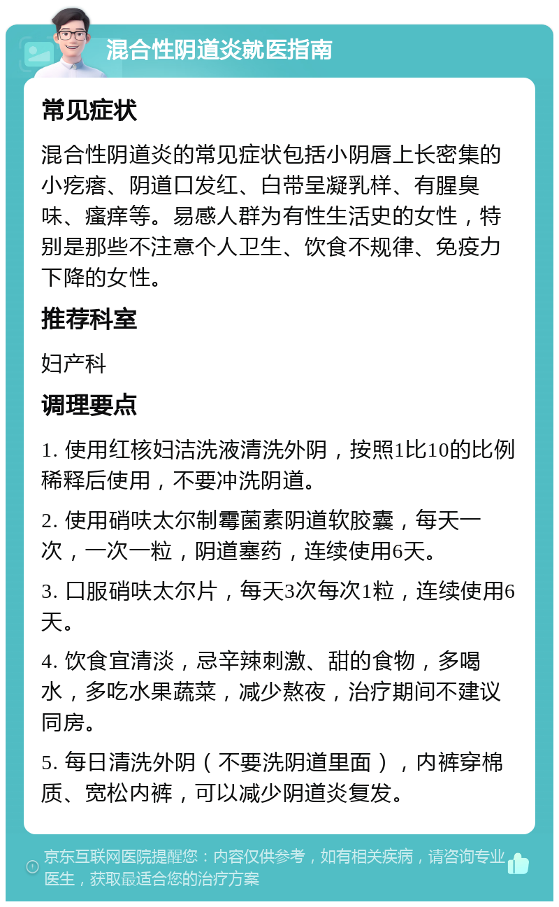 混合性阴道炎就医指南 常见症状 混合性阴道炎的常见症状包括小阴唇上长密集的小疙瘩、阴道口发红、白带呈凝乳样、有腥臭味、瘙痒等。易感人群为有性生活史的女性，特别是那些不注意个人卫生、饮食不规律、免疫力下降的女性。 推荐科室 妇产科 调理要点 1. 使用红核妇洁洗液清洗外阴，按照1比10的比例稀释后使用，不要冲洗阴道。 2. 使用硝呋太尔制霉菌素阴道软胶囊，每天一次，一次一粒，阴道塞药，连续使用6天。 3. 口服硝呋太尔片，每天3次每次1粒，连续使用6天。 4. 饮食宜清淡，忌辛辣刺激、甜的食物，多喝水，多吃水果蔬菜，减少熬夜，治疗期间不建议同房。 5. 每日清洗外阴（不要洗阴道里面），内裤穿棉质、宽松内裤，可以减少阴道炎复发。