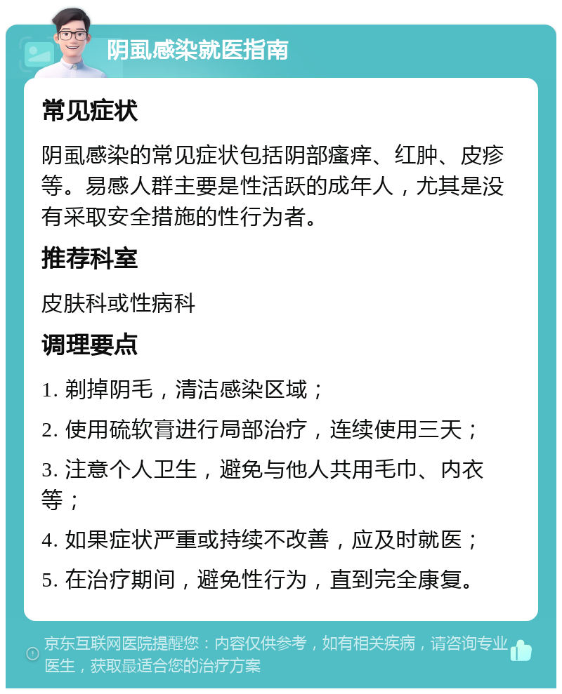 阴虱感染就医指南 常见症状 阴虱感染的常见症状包括阴部瘙痒、红肿、皮疹等。易感人群主要是性活跃的成年人，尤其是没有采取安全措施的性行为者。 推荐科室 皮肤科或性病科 调理要点 1. 剃掉阴毛，清洁感染区域； 2. 使用硫软膏进行局部治疗，连续使用三天； 3. 注意个人卫生，避免与他人共用毛巾、内衣等； 4. 如果症状严重或持续不改善，应及时就医； 5. 在治疗期间，避免性行为，直到完全康复。