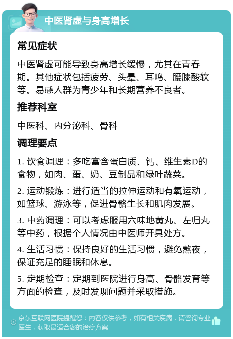 中医肾虚与身高增长 常见症状 中医肾虚可能导致身高增长缓慢，尤其在青春期。其他症状包括疲劳、头晕、耳鸣、腰膝酸软等。易感人群为青少年和长期营养不良者。 推荐科室 中医科、内分泌科、骨科 调理要点 1. 饮食调理：多吃富含蛋白质、钙、维生素D的食物，如肉、蛋、奶、豆制品和绿叶蔬菜。 2. 运动锻炼：进行适当的拉伸运动和有氧运动，如篮球、游泳等，促进骨骼生长和肌肉发展。 3. 中药调理：可以考虑服用六味地黄丸、左归丸等中药，根据个人情况由中医师开具处方。 4. 生活习惯：保持良好的生活习惯，避免熬夜，保证充足的睡眠和休息。 5. 定期检查：定期到医院进行身高、骨骼发育等方面的检查，及时发现问题并采取措施。