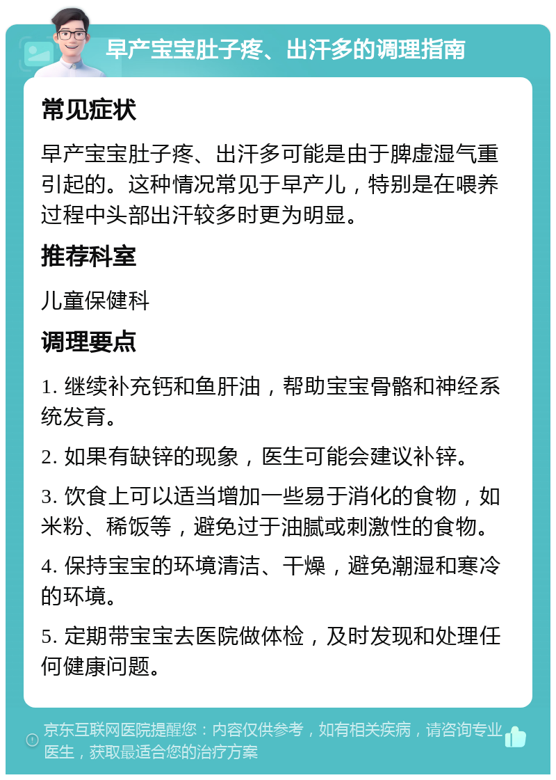 早产宝宝肚子疼、出汗多的调理指南 常见症状 早产宝宝肚子疼、出汗多可能是由于脾虚湿气重引起的。这种情况常见于早产儿，特别是在喂养过程中头部出汗较多时更为明显。 推荐科室 儿童保健科 调理要点 1. 继续补充钙和鱼肝油，帮助宝宝骨骼和神经系统发育。 2. 如果有缺锌的现象，医生可能会建议补锌。 3. 饮食上可以适当增加一些易于消化的食物，如米粉、稀饭等，避免过于油腻或刺激性的食物。 4. 保持宝宝的环境清洁、干燥，避免潮湿和寒冷的环境。 5. 定期带宝宝去医院做体检，及时发现和处理任何健康问题。