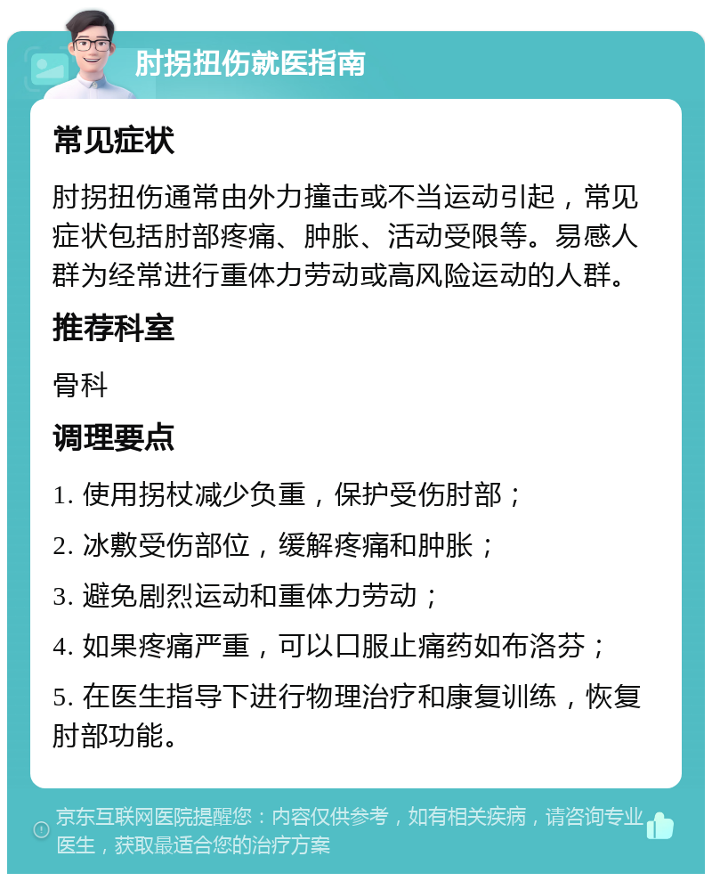 肘拐扭伤就医指南 常见症状 肘拐扭伤通常由外力撞击或不当运动引起，常见症状包括肘部疼痛、肿胀、活动受限等。易感人群为经常进行重体力劳动或高风险运动的人群。 推荐科室 骨科 调理要点 1. 使用拐杖减少负重，保护受伤肘部； 2. 冰敷受伤部位，缓解疼痛和肿胀； 3. 避免剧烈运动和重体力劳动； 4. 如果疼痛严重，可以口服止痛药如布洛芬； 5. 在医生指导下进行物理治疗和康复训练，恢复肘部功能。