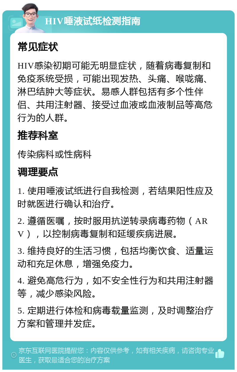 HIV唾液试纸检测指南 常见症状 HIV感染初期可能无明显症状，随着病毒复制和免疫系统受损，可能出现发热、头痛、喉咙痛、淋巴结肿大等症状。易感人群包括有多个性伴侣、共用注射器、接受过血液或血液制品等高危行为的人群。 推荐科室 传染病科或性病科 调理要点 1. 使用唾液试纸进行自我检测，若结果阳性应及时就医进行确认和治疗。 2. 遵循医嘱，按时服用抗逆转录病毒药物（ARV），以控制病毒复制和延缓疾病进展。 3. 维持良好的生活习惯，包括均衡饮食、适量运动和充足休息，增强免疫力。 4. 避免高危行为，如不安全性行为和共用注射器等，减少感染风险。 5. 定期进行体检和病毒载量监测，及时调整治疗方案和管理并发症。