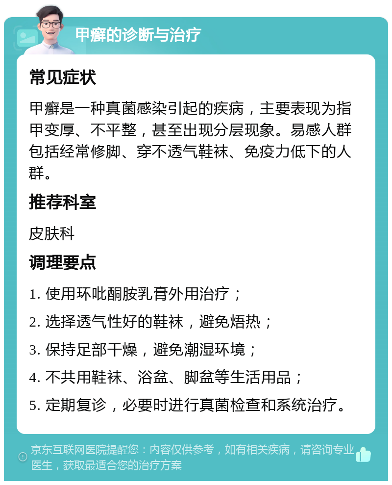 甲癣的诊断与治疗 常见症状 甲癣是一种真菌感染引起的疾病，主要表现为指甲变厚、不平整，甚至出现分层现象。易感人群包括经常修脚、穿不透气鞋袜、免疫力低下的人群。 推荐科室 皮肤科 调理要点 1. 使用环吡酮胺乳膏外用治疗； 2. 选择透气性好的鞋袜，避免焐热； 3. 保持足部干燥，避免潮湿环境； 4. 不共用鞋袜、浴盆、脚盆等生活用品； 5. 定期复诊，必要时进行真菌检查和系统治疗。