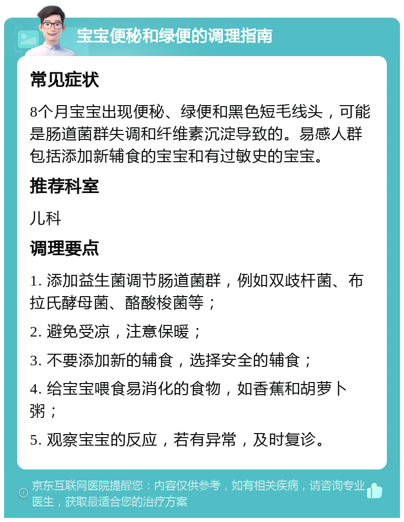 宝宝便秘和绿便的调理指南 常见症状 8个月宝宝出现便秘、绿便和黑色短毛线头，可能是肠道菌群失调和纤维素沉淀导致的。易感人群包括添加新辅食的宝宝和有过敏史的宝宝。 推荐科室 儿科 调理要点 1. 添加益生菌调节肠道菌群，例如双歧杆菌、布拉氏酵母菌、酪酸梭菌等； 2. 避免受凉，注意保暖； 3. 不要添加新的辅食，选择安全的辅食； 4. 给宝宝喂食易消化的食物，如香蕉和胡萝卜粥； 5. 观察宝宝的反应，若有异常，及时复诊。