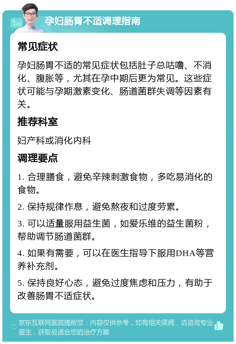 孕妇肠胃不适调理指南 常见症状 孕妇肠胃不适的常见症状包括肚子总咕噜、不消化、腹胀等，尤其在孕中期后更为常见。这些症状可能与孕期激素变化、肠道菌群失调等因素有关。 推荐科室 妇产科或消化内科 调理要点 1. 合理膳食，避免辛辣刺激食物，多吃易消化的食物。 2. 保持规律作息，避免熬夜和过度劳累。 3. 可以适量服用益生菌，如爱乐维的益生菌粉，帮助调节肠道菌群。 4. 如果有需要，可以在医生指导下服用DHA等营养补充剂。 5. 保持良好心态，避免过度焦虑和压力，有助于改善肠胃不适症状。