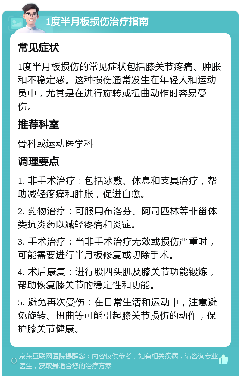 1度半月板损伤治疗指南 常见症状 1度半月板损伤的常见症状包括膝关节疼痛、肿胀和不稳定感。这种损伤通常发生在年轻人和运动员中，尤其是在进行旋转或扭曲动作时容易受伤。 推荐科室 骨科或运动医学科 调理要点 1. 非手术治疗：包括冰敷、休息和支具治疗，帮助减轻疼痛和肿胀，促进自愈。 2. 药物治疗：可服用布洛芬、阿司匹林等非甾体类抗炎药以减轻疼痛和炎症。 3. 手术治疗：当非手术治疗无效或损伤严重时，可能需要进行半月板修复或切除手术。 4. 术后康复：进行股四头肌及膝关节功能锻炼，帮助恢复膝关节的稳定性和功能。 5. 避免再次受伤：在日常生活和运动中，注意避免旋转、扭曲等可能引起膝关节损伤的动作，保护膝关节健康。