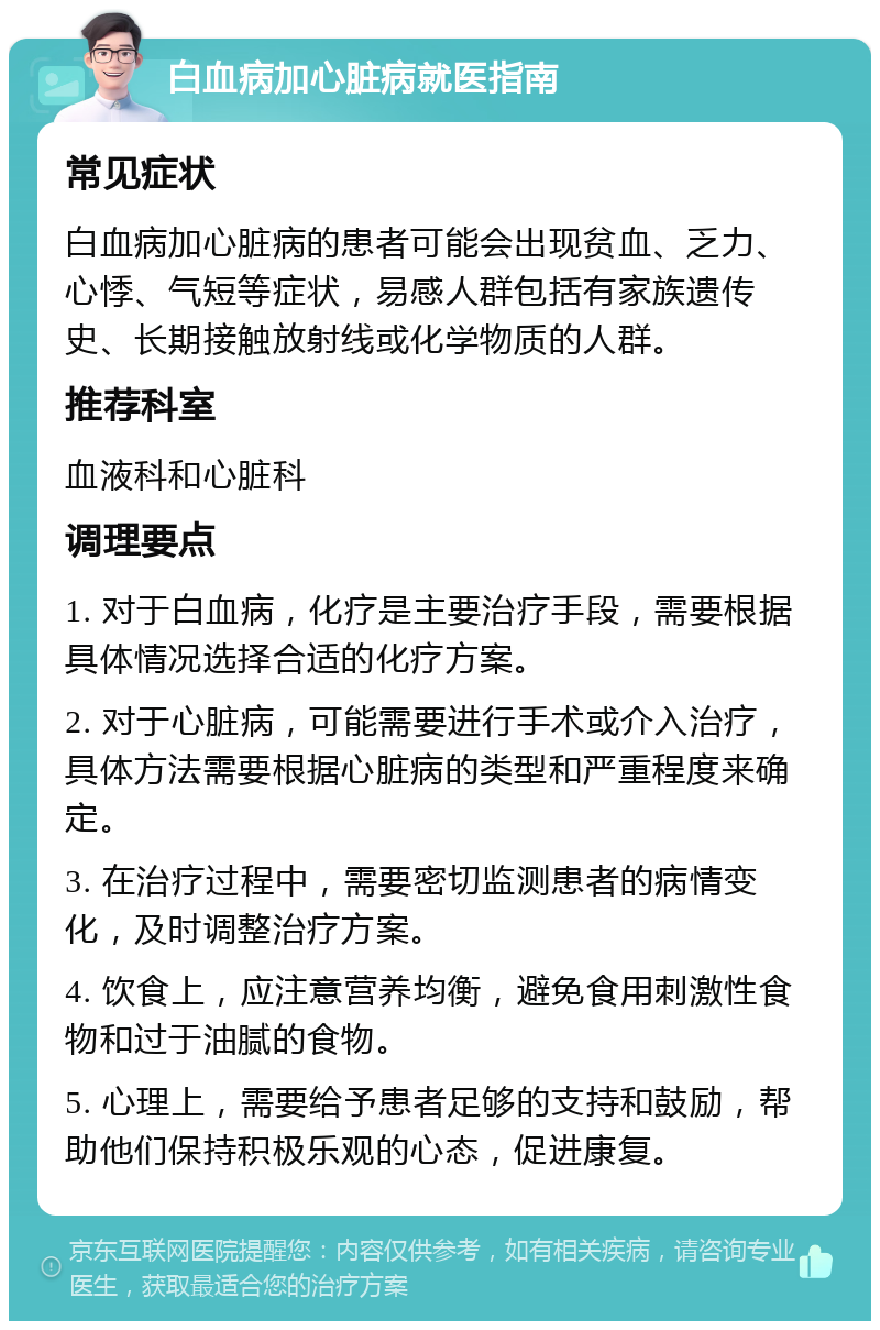 白血病加心脏病就医指南 常见症状 白血病加心脏病的患者可能会出现贫血、乏力、心悸、气短等症状，易感人群包括有家族遗传史、长期接触放射线或化学物质的人群。 推荐科室 血液科和心脏科 调理要点 1. 对于白血病，化疗是主要治疗手段，需要根据具体情况选择合适的化疗方案。 2. 对于心脏病，可能需要进行手术或介入治疗，具体方法需要根据心脏病的类型和严重程度来确定。 3. 在治疗过程中，需要密切监测患者的病情变化，及时调整治疗方案。 4. 饮食上，应注意营养均衡，避免食用刺激性食物和过于油腻的食物。 5. 心理上，需要给予患者足够的支持和鼓励，帮助他们保持积极乐观的心态，促进康复。