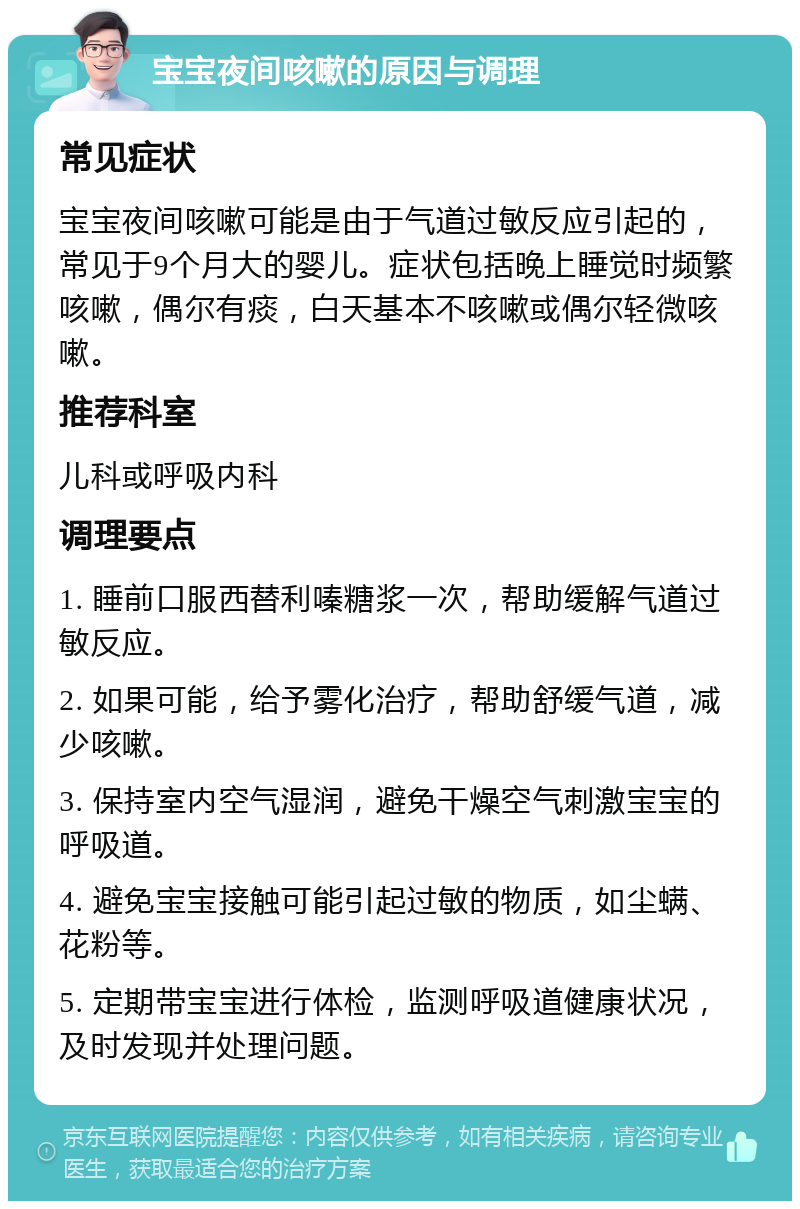 宝宝夜间咳嗽的原因与调理 常见症状 宝宝夜间咳嗽可能是由于气道过敏反应引起的，常见于9个月大的婴儿。症状包括晚上睡觉时频繁咳嗽，偶尔有痰，白天基本不咳嗽或偶尔轻微咳嗽。 推荐科室 儿科或呼吸内科 调理要点 1. 睡前口服西替利嗪糖浆一次，帮助缓解气道过敏反应。 2. 如果可能，给予雾化治疗，帮助舒缓气道，减少咳嗽。 3. 保持室内空气湿润，避免干燥空气刺激宝宝的呼吸道。 4. 避免宝宝接触可能引起过敏的物质，如尘螨、花粉等。 5. 定期带宝宝进行体检，监测呼吸道健康状况，及时发现并处理问题。