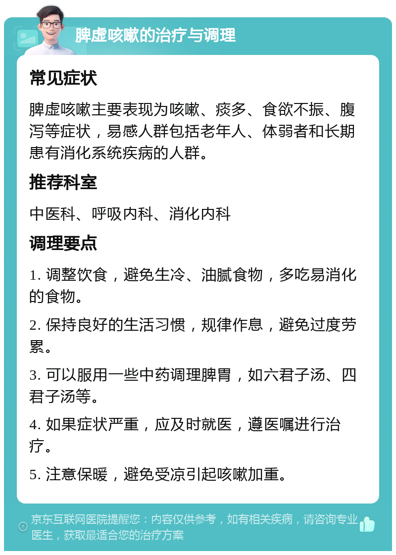 脾虚咳嗽的治疗与调理 常见症状 脾虚咳嗽主要表现为咳嗽、痰多、食欲不振、腹泻等症状，易感人群包括老年人、体弱者和长期患有消化系统疾病的人群。 推荐科室 中医科、呼吸内科、消化内科 调理要点 1. 调整饮食，避免生冷、油腻食物，多吃易消化的食物。 2. 保持良好的生活习惯，规律作息，避免过度劳累。 3. 可以服用一些中药调理脾胃，如六君子汤、四君子汤等。 4. 如果症状严重，应及时就医，遵医嘱进行治疗。 5. 注意保暖，避免受凉引起咳嗽加重。