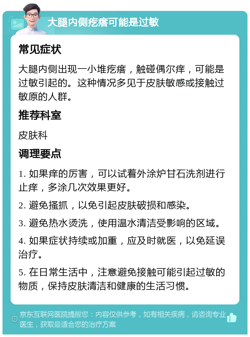 大腿内侧疙瘩可能是过敏 常见症状 大腿内侧出现一小堆疙瘩，触碰偶尔痒，可能是过敏引起的。这种情况多见于皮肤敏感或接触过敏原的人群。 推荐科室 皮肤科 调理要点 1. 如果痒的厉害，可以试着外涂炉甘石洗剂进行止痒，多涂几次效果更好。 2. 避免搔抓，以免引起皮肤破损和感染。 3. 避免热水烫洗，使用温水清洁受影响的区域。 4. 如果症状持续或加重，应及时就医，以免延误治疗。 5. 在日常生活中，注意避免接触可能引起过敏的物质，保持皮肤清洁和健康的生活习惯。